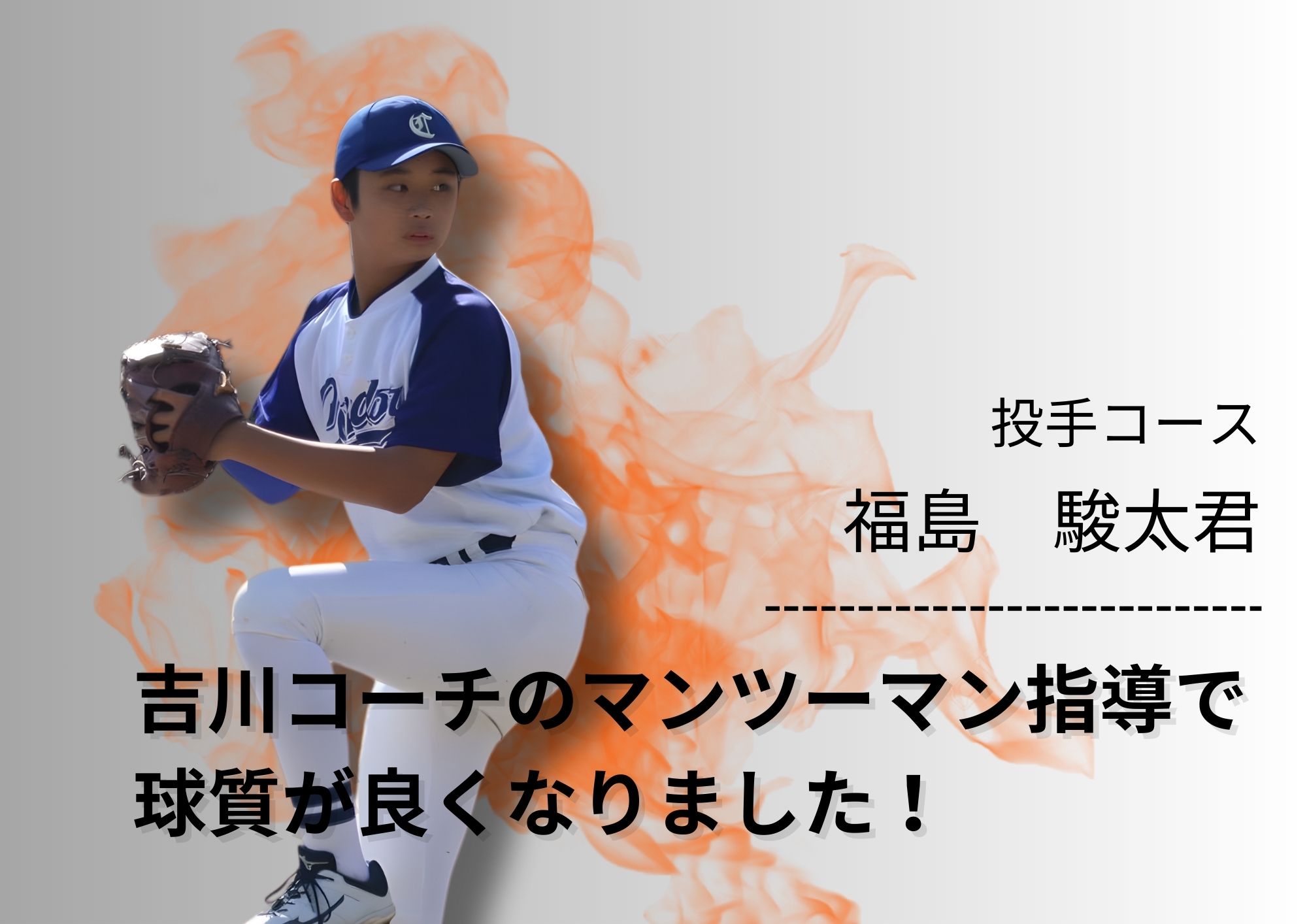 正しい投球フォームを身につけることを目的にGOATに入会しました。吉川コーチにマンツーマンで指導いただいたことで球速・球質が良くなりました。またマウンドでの投球術や気持ちの持ち方なども教えていただき、自信をもってマウンドに立つことができ、チームでは先発投手としてゲームメイク出来るようになりました。