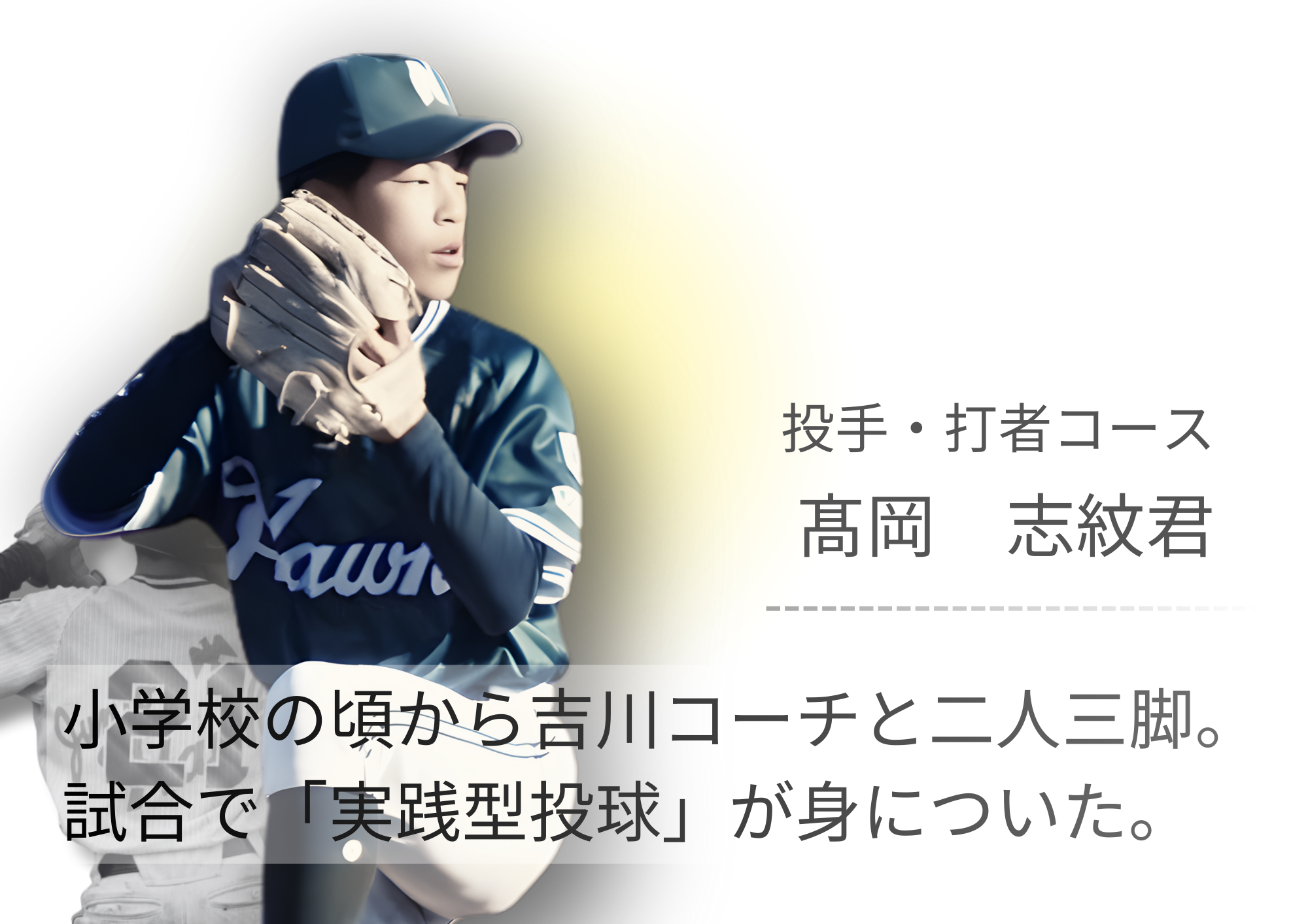 小学生の頃から吉川コーチに指導していただき、フォームのアドバイスをしてもらって球速も上がり、ケガをしなくなりました。 自分では気づいていない小さな変化も指摘してもらえるので早めに修正できて試合で戦えるピッチングができるようになりました。